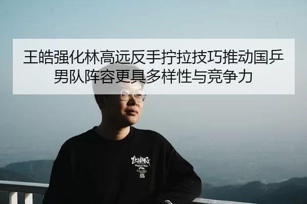 王皓强化林高远反手拧拉技巧推动国乒男队阵容更具多样性与竞争力