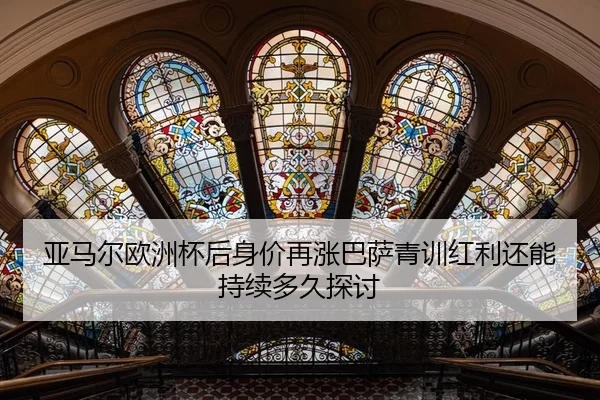亚马尔欧洲杯后身价再涨巴萨青训红利还能持续多久探讨