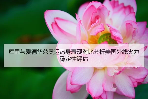 库里与爱德华兹奥运热身表现对比分析美国外线火力稳定性评估