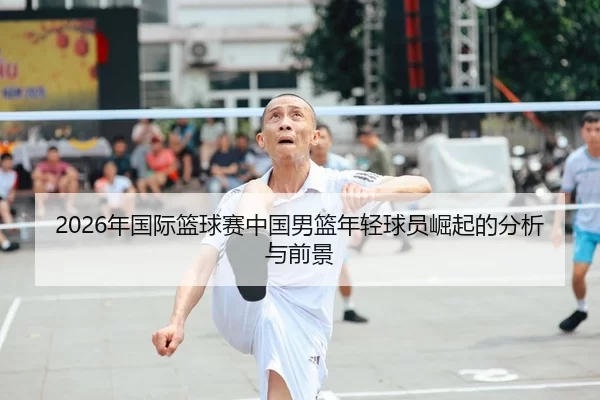 2026年国际篮球赛中国男篮年轻球员崛起的分析与前景