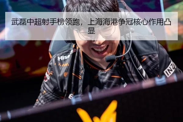 武磊中超射手榜领跑，上海海港争冠核心作用凸显