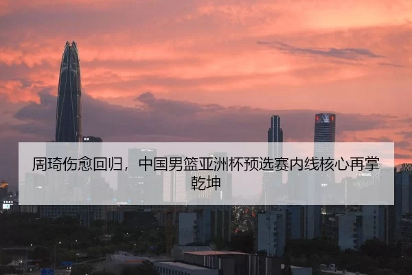 周琦伤愈回归，中国男篮亚洲杯预选赛内线核心再掌乾坤
