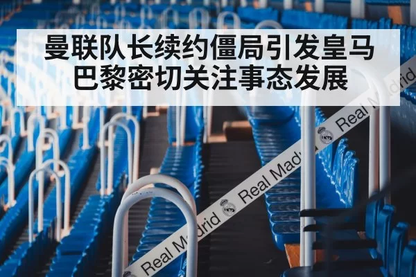 曼联队长续约僵局引发皇马巴黎密切关注事态发展