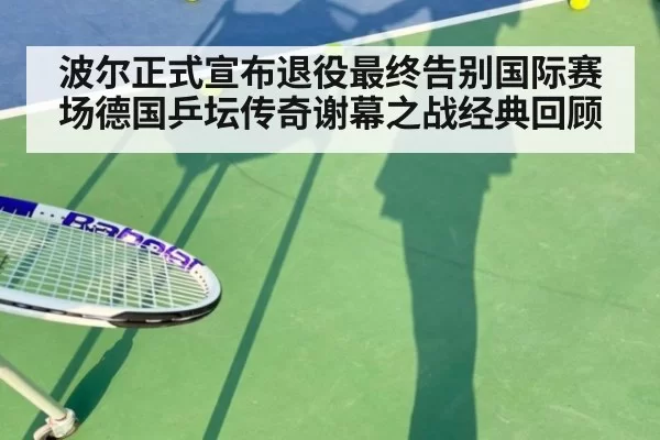 波尔正式宣布退役最终告别国际赛场德国乒坛传奇谢幕之战经典回顾
