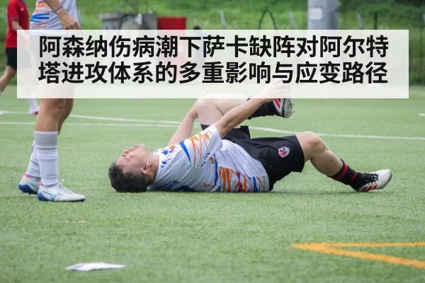 阿森纳伤病潮下萨卡缺阵对阿尔特塔进攻体系的多重影响与应变路径