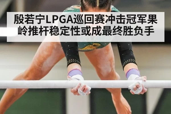 殷若宁LPGA巡回赛冲击冠军果岭推杆稳定性或成最终胜负手