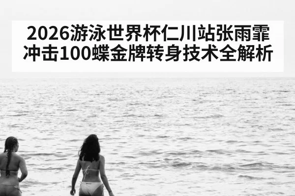 2026游泳世界杯仁川站张雨霏冲击100蝶金牌转身技术全解析